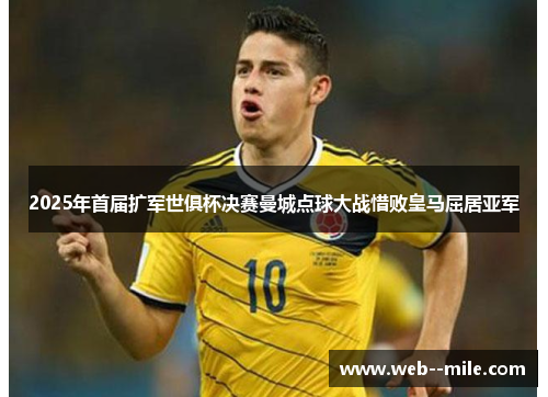 2025年首届扩军世俱杯决赛曼城点球大战惜败皇马屈居亚军